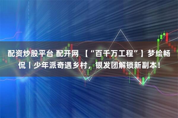 配资炒股平台 配开网 【“百千万工程”】梦绘畅侃丨少年派奇遇乡村，银发团解锁新副本！