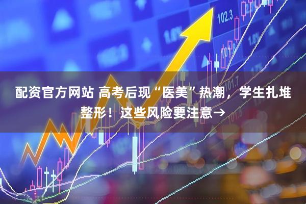 配资官方网站 高考后现“医美”热潮，学生扎堆整形！这些风险要注意→