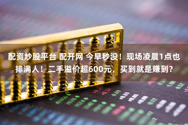 配资炒股平台 配开网 今早秒没！现场凌晨1点也排满人！二手溢价超600元，买到就是赚到？