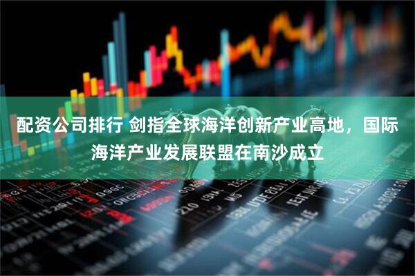 配资公司排行 剑指全球海洋创新产业高地，国际海洋产业发展联盟在南沙成立