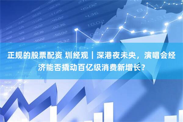 正规的股票配资 圳经观｜深港夜未央，演唱会经济能否撬动百亿级消费新增长？