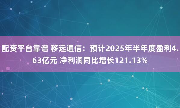 配资平台靠谱 移远通信：预计2025年半年度盈利4.63亿元 净利润同比增长121.13%