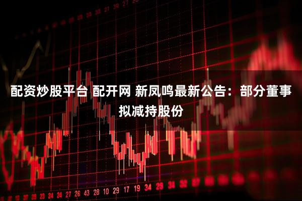 配资炒股平台 配开网 新凤鸣最新公告：部分董事拟减持股份