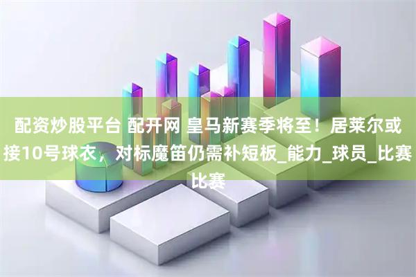 配资炒股平台 配开网 皇马新赛季将至！居莱尔或接10号球衣，对标魔笛仍需补短板_能力_球员_比赛