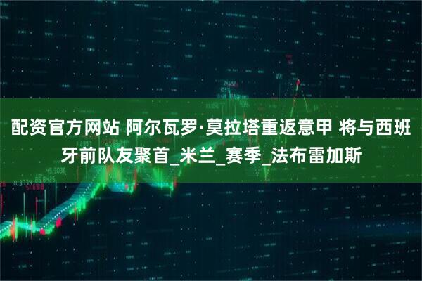 配资官方网站 阿尔瓦罗·莫拉塔重返意甲 将与西班牙前队友聚首_米兰_赛季_法布雷加斯