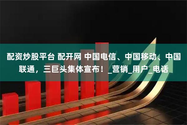 配资炒股平台 配开网 中国电信、中国移动、中国联通，三巨头集体宣布！_营销_用户_电话