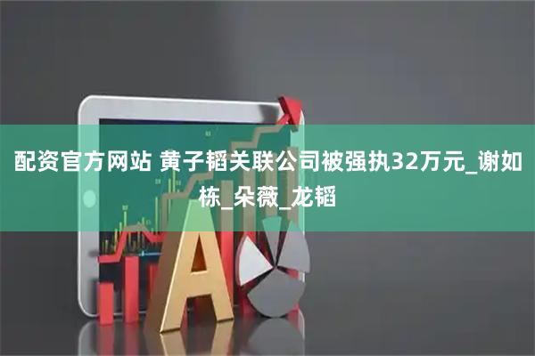 配资官方网站 黄子韬关联公司被强执32万元_谢如栋_朵薇_龙韬