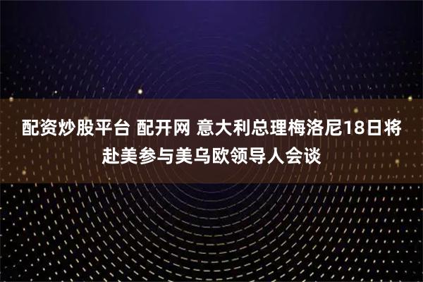 配资炒股平台 配开网 意大利总理梅洛尼18日将赴美参与美乌欧领导人会谈