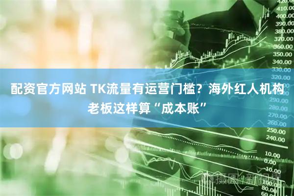 配资官方网站 TK流量有运营门槛？海外红人机构老板这样算“成本账”