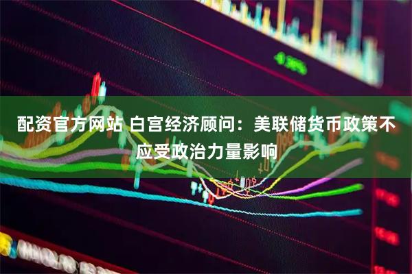 配资官方网站 白宫经济顾问：美联储货币政策不应受政治力量影响