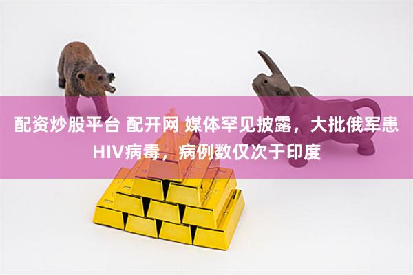 配资炒股平台 配开网 媒体罕见披露，大批俄军患HIV病毒，病例数仅次于印度
