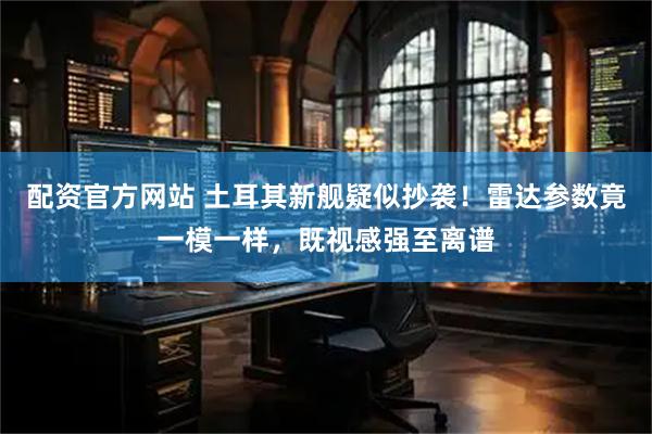 配资官方网站 土耳其新舰疑似抄袭！雷达参数竟一模一样，既视感强至离谱