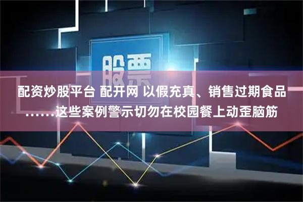 配资炒股平台 配开网 以假充真、销售过期食品……这些案例警示切勿在校园餐上动歪脑筋