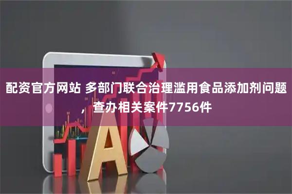 配资官方网站 多部门联合治理滥用食品添加剂问题，查办相关案件7756件