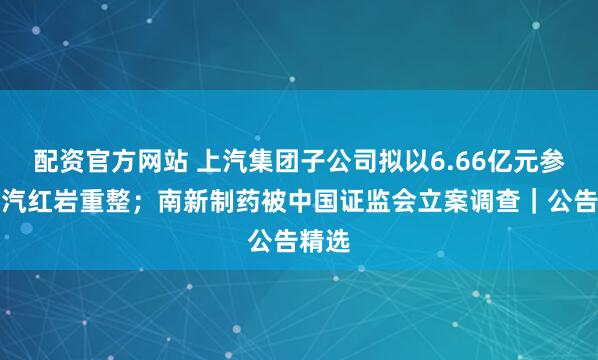 配资官方网站 上汽集团子公司拟以6.66亿元参与上汽红岩重整；南新制药被中国证监会立案调查｜公告精选