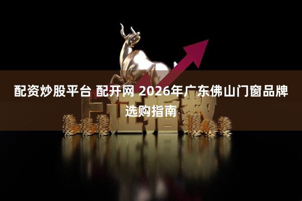 配资炒股平台 配开网 2026年广东佛山门窗品牌选购指南