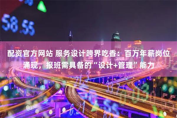 配资官方网站 服务设计跨界吃香：百万年薪岗位涌现，报班需具备的“设计+管理”能力