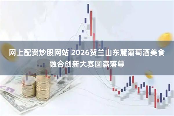 网上配资炒股网站 2026贺兰山东麓葡萄酒美食融合创新大赛圆满落幕
